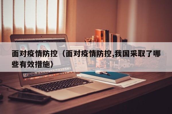 面对疫情防控(面对疫情防控,我国采取了哪些有效措施)