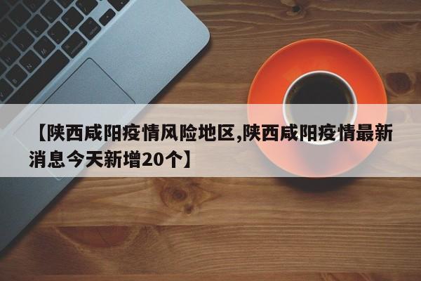 【陕西咸阳疫情风险地区,陕西咸阳疫情最新消息今天新增20个】