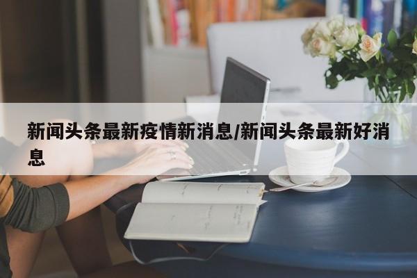 新闻头条最新疫情新消息/新闻头条最新好消息