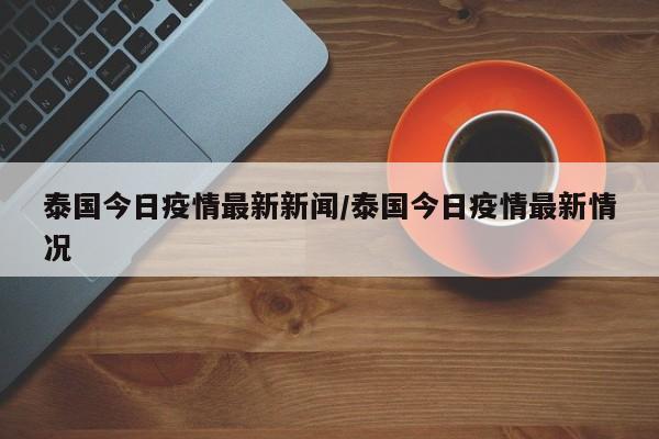 泰国今日疫情最新新闻/泰国今日疫情最新情况