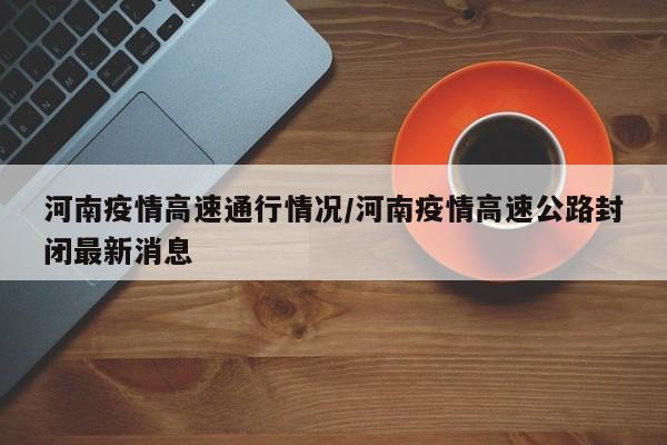 河南疫情高速通行情况/河南疫情高速公路封闭最新消息