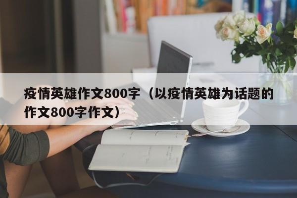 疫情英雄作文800字(以疫情英雄为话题的作文800字作文)