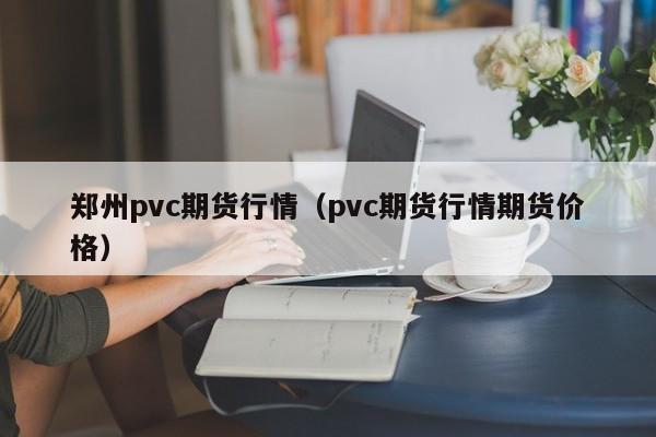 郑州pvc期货行情(pvc期货行情期货价格)