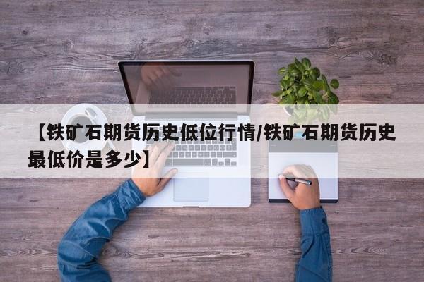 【铁矿石期货历史低位行情/铁矿石期货历史最低价是多少】