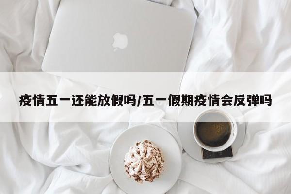 疫情五一还能放假吗/五一假期疫情会反弹吗