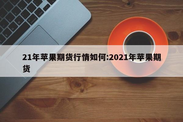21年苹果期货行情如何:2021年苹果期货