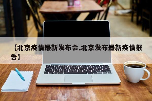 【北京疫情最新发布会,北京发布最新疫情报告】
