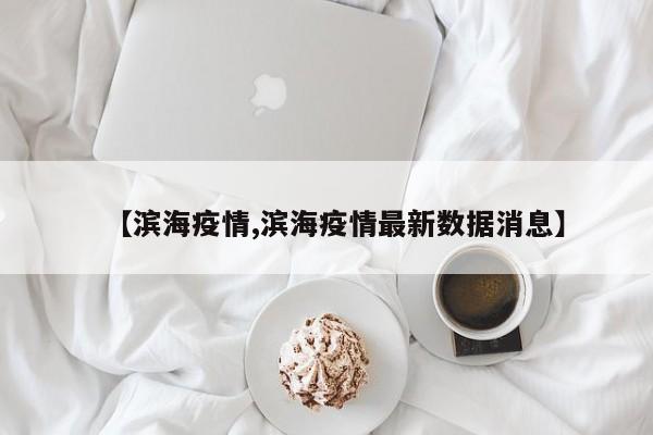 【滨海疫情,滨海疫情最新数据消息】