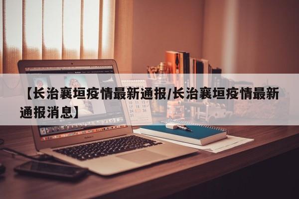 【长治襄垣疫情最新通报/长治襄垣疫情最新通报消息】
