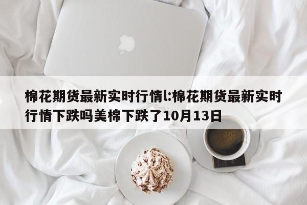棉花期货最新实时行情l:棉花期货最新实时行情下跌吗美棉下跌了10月13日