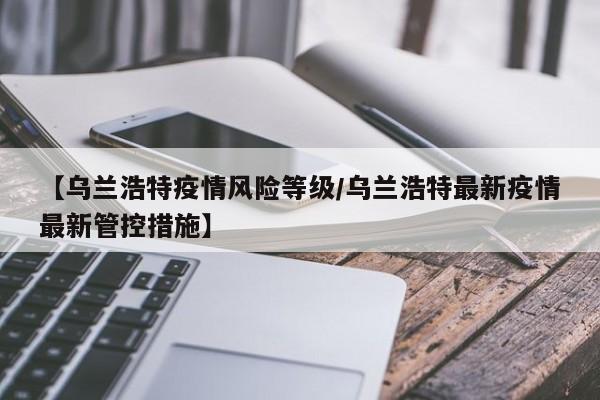 【乌兰浩特疫情风险等级/乌兰浩特最新疫情最新管控措施】