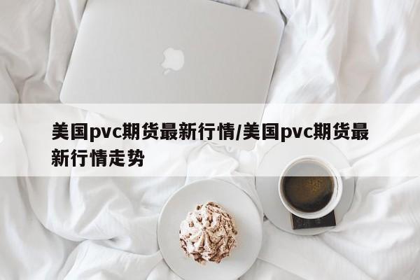 美国pvc期货最新行情/美国pvc期货最新行情走势