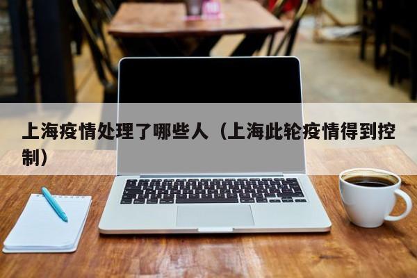 上海疫情处理了哪些人(上海此轮疫情得到控制)