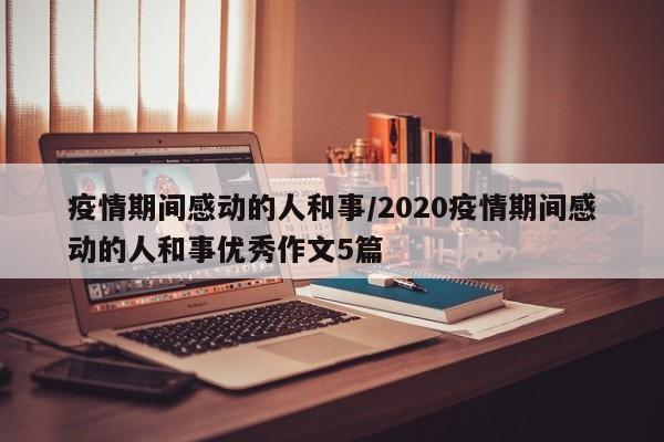 疫情期间感动的人和事/2020疫情期间感动的人和事优秀作文5篇