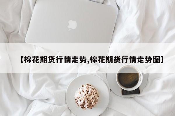 【棉花期货行情走势,棉花期货行情走势图】