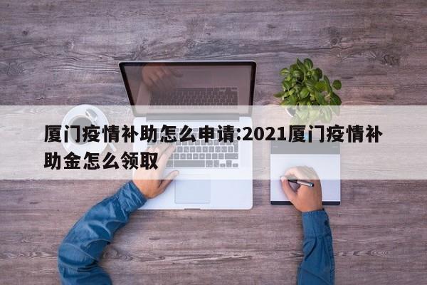 厦门疫情补助怎么申请:2021厦门疫情补助金怎么领取