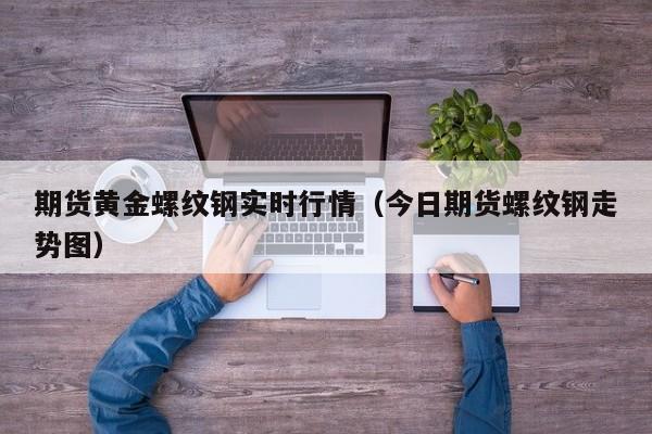 期货黄金螺纹钢实时行情(今日期货螺纹钢走势图)
