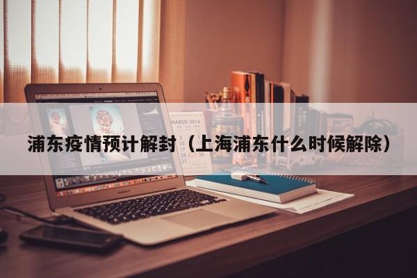 浦东疫情预计解封(上海浦东什么时候解除)