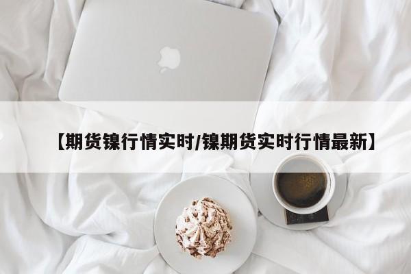 【期货镍行情实时/镍期货实时行情最新】