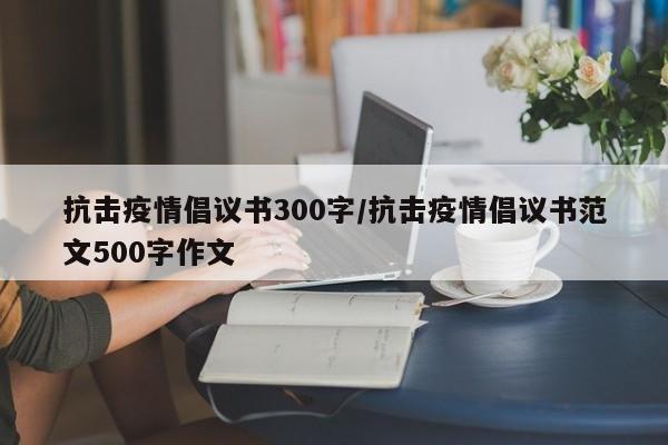 抗击疫情倡议书300字/抗击疫情倡议书范文500字作文