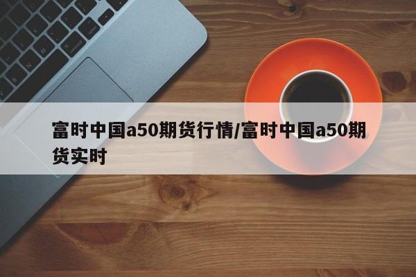 富时中国a50期货行情/富时中国a50期货实时