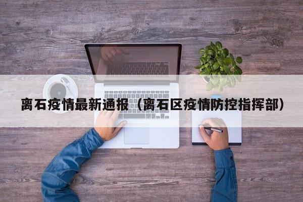 离石疫情最新通报(离石区疫情防控指挥部)