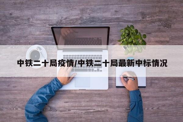 中铁二十局疫情/中铁二十局最新中标情况