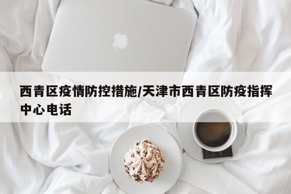 西青区疫情防控措施/天津市西青区防疫指挥中心电话