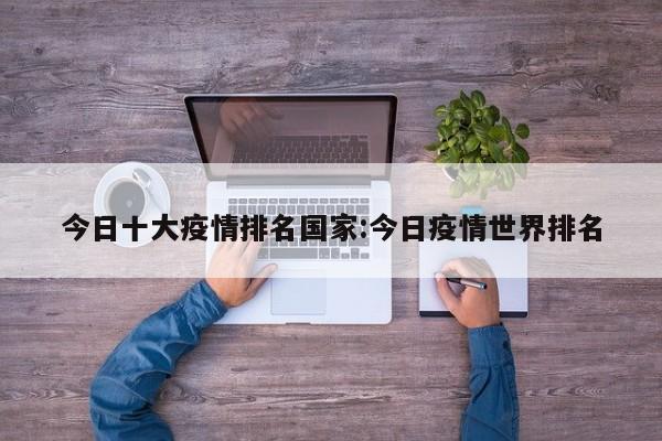 今日十大疫情排名国家:今日疫情世界排名