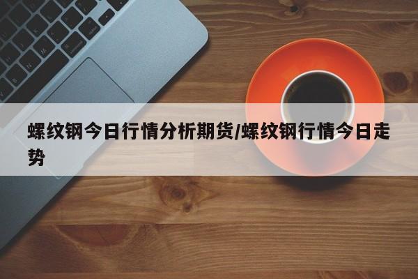 螺纹钢今日行情分析期货/螺纹钢行情今日走势