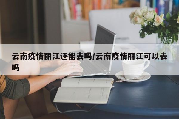 云南疫情丽江还能去吗/云南疫情丽江可以去吗