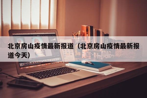 北京房山疫情最新报道(北京房山疫情最新报道今天)