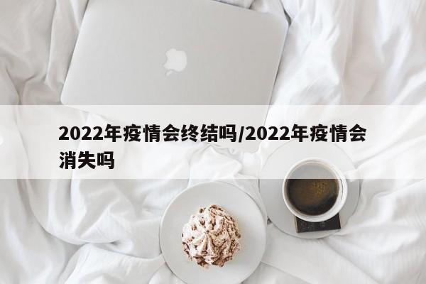 2022年疫情会终结吗/2022年疫情会消失吗
