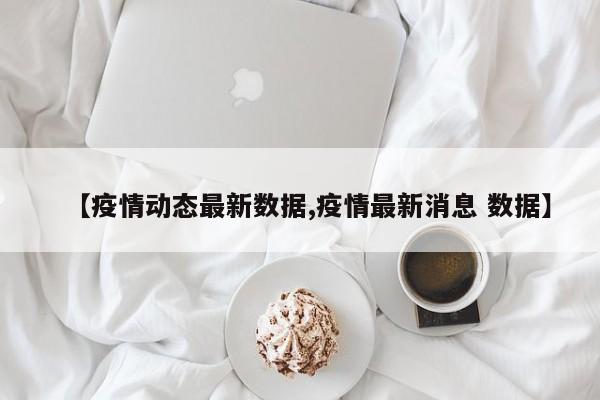 【疫情动态最新数据,疫情最新消息 数据】