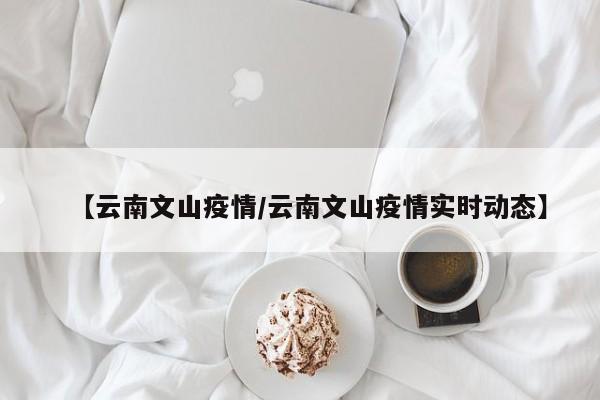 【云南文山疫情/云南文山疫情实时动态】