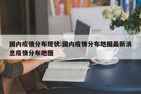 国内疫情分布现状:国内疫情分布地图最新消息疫情分布地图