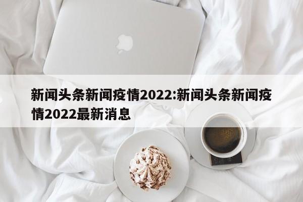 新闻头条新闻疫情2022:新闻头条新闻疫情2022最新消息