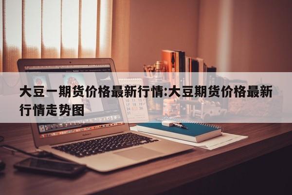 大豆一期货价格最新行情:大豆期货价格最新行情走势图