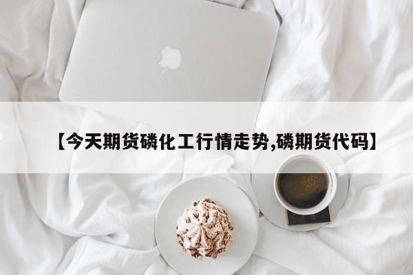 【今天期货磷化工行情走势,磷期货代码】