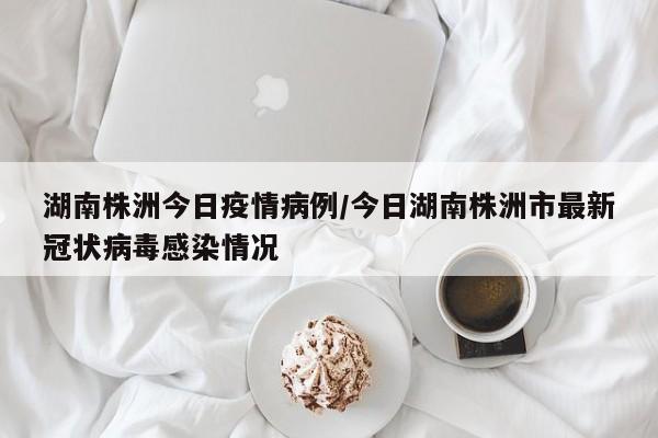 湖南株洲今日疫情病例/今日湖南株洲市最新冠状病毒感染情况