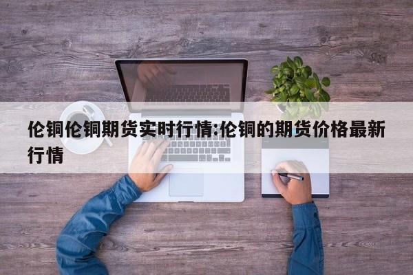 伦铜伦铜期货实时行情:伦铜的期货价格最新行情