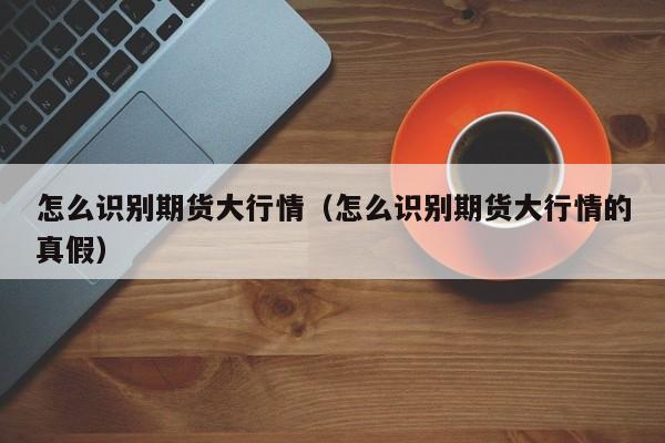 怎么识别期货大行情(怎么识别期货大行情的真假)