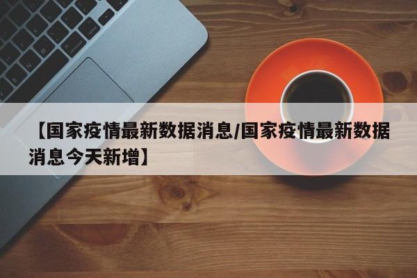 【国家疫情最新数据消息/国家疫情最新数据消息今天新增】