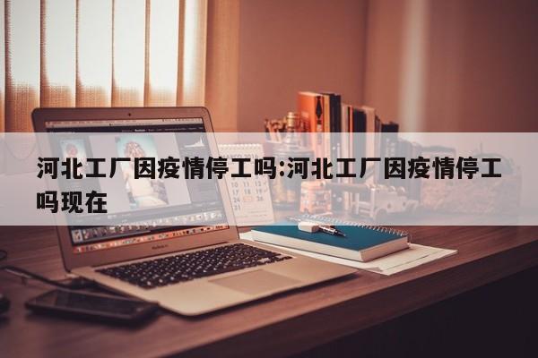 河北工厂因疫情停工吗:河北工厂因疫情停工吗现在