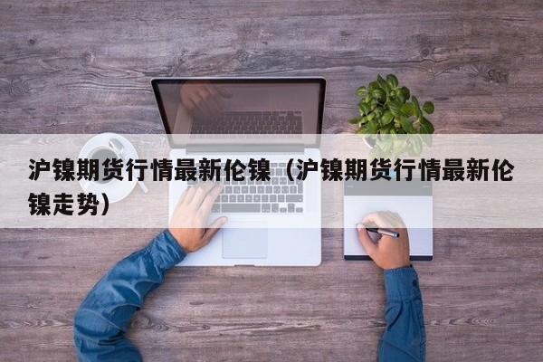 沪镍期货行情最新伦镍(沪镍期货行情最新伦镍走势)