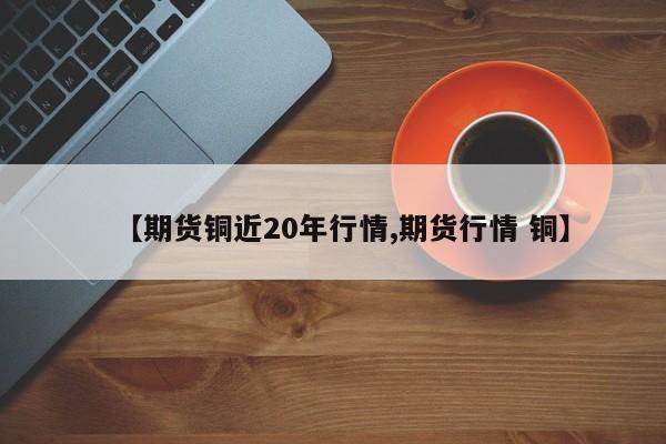 【期货铜近20年行情,期货行情 铜】