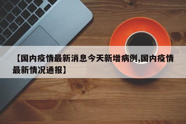 【国内疫情最新消息今天新增病例,国内疫情最新情况通报】