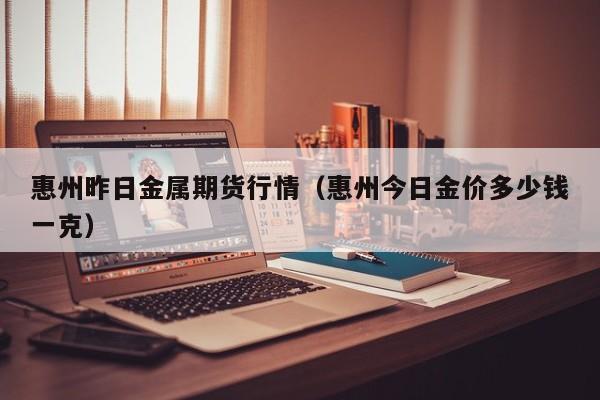 惠州昨日金属期货行情(惠州今日金价多少钱一克)