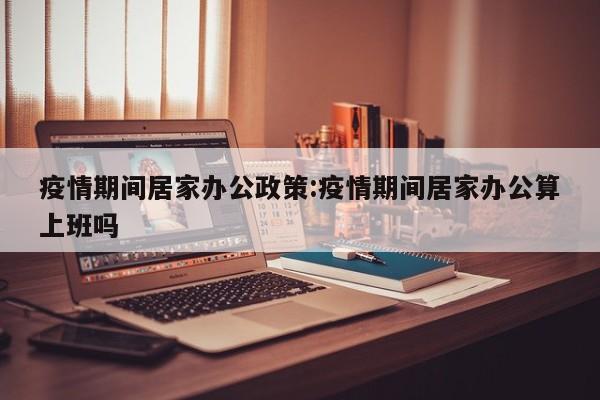 疫情期间居家办公政策:疫情期间居家办公算上班吗