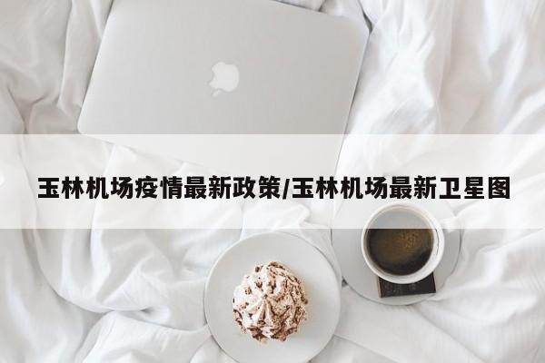 玉林机场疫情最新政策/玉林机场最新卫星图